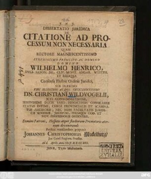 Dissertatio Juridica De Citatione Ad Processum Non Necessaria : Quam Rectore Magnificentissimo Serenissimo Principe Ac Domino Domino Wilhelmo Henrico, Dvce Saxon. ... Consensu Illustris Ordinis Juridici, Sub Præsidio ... Dn. Christiani Wildvogelii, Jcti Consummatissimi, Serenissimi Ducis Saxo-Isenacensis Consiliarii ... Et Nov. Professoris Ordinarii ... Publice ... proponit Johannes Christophorus Meckelburg, Jur. Cand. Regiom. Prussus. Ad d. Aprilis Anno Christ. MDCCXIII.