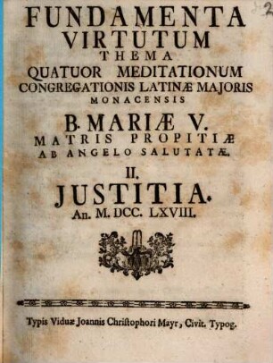 Fundamenta Virtutum : Thema Quatuor Meditationum Congregationis Latinæ Majoris Monacensis B. Mariæ V. Matris Propitiæ Ab Angelo Salutatæ ... An. MDCCLXVIII.. II., Justitia