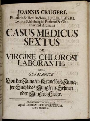 Joannis Crügeri, Philos. & Med. Doctoris ... Casus Medicus Sextus De Virgine, Chlorosi Laborante, Aut Germanice Von der Jungfer-Kranckheit, Jungfer-Sucht, des Jungfern-Sehnen oder Jungfer-Fieber