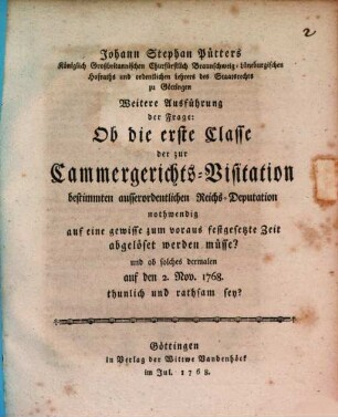 Johann Stephan Pütters Königlich Großbritannischen Churfürstlich Braunschweig-Lüneburgischen Hofraths ... Weitere Ausführung der Frage: Ob die erste Classe der zur Cammergerichts-Visitation bestimmten ausserordentlichen Reichs-Deputation nothwendig auf eine gewisse zum voraus, festgesetzte Zeit abgelöset werden müsse? und ob solches dermalen auf den 2. Nov. 1768. thunlich und rathsam sey?
