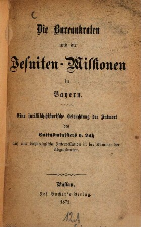 Die Bureaukraten und die Jesuiten-Missionen in Bayern : eine juristisch-historische Beleuchtung der Antwort des Cultusministers v. Lutz auf eine dießbezügliche Interpellation in der Kammer der Abgeordneten