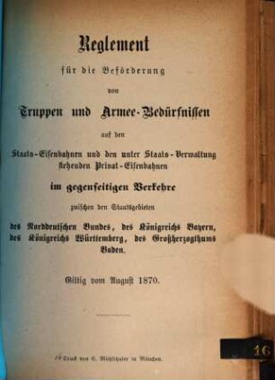 Reglement für die Beförderung von Truppen und Armee-Bedürfnissen auf den Staats-Eisenbahnen und den unter Staats-Verwaltung stehenden Privat-Eisenbahnen im gegenseiten Verkehre zwischen den Staatsgebieten des Norddeutschen Bundes, des Königreichs Bayerns, des Königreichs Wirttemberg, des Großherzogthums Baden : giltig vom August 1870