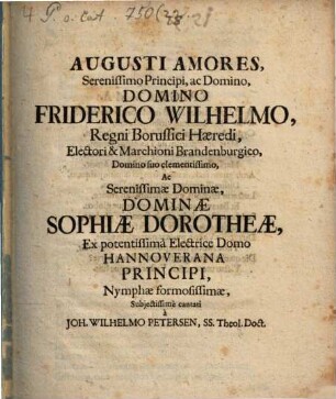 Augusti Amores Serenissimo Principi, ac Domino, Domino Friderico Wilhelmo, Regni Borussici Haeredi, Electori & Marchioni Brandenburgico, Domino suo clementissimo, Ac Serenissimae Dominae, Dominae Sophiae Dorotheae, Ex potentissima Electrice Domo Hannoverana Principi, Nymphae formosissimae