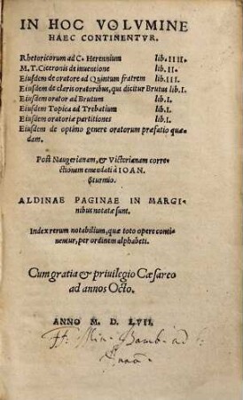In Hoc Volvmine Haec Continentur. Rhetoricorum ad C. Herennium lib. IIII. : M. T. Ciceronis de inuentione lib II. Eiusdem de oratore ad Quintum fratrem lib. III. Eiusdem de claris oratoribus, qui dicitur Brutus lib. I. Eiusdem orator ad Brutum lib. I. Eiusdem Topica ad Trebatium lib. I. Eiusdem oratoriæ partitiones lib. I. Eiusdem de optimo genere oratorum præfatio quædam. Aldinae Paginae In Marginibus notatæ sunt. Index rerum notabilium, quæ toto opere continentur, per ordinem alphabeti.
