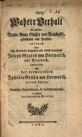 Wahrer Verhalt des zwischen Maria Anna Gräfin von Rambaldi, gebohrnen von Haydon, an einen- dann den Churfürstl. Cammerer und Obrist-Lieutenant Joseph Grafen von Hörwarth, auf Stainach, anderten- und der verwittibten Ignatia Gräfin von Hörwarth, dritten Theils, In Puncto Haereditatis, & Substitutionis, so anderen vorseyenden Streits