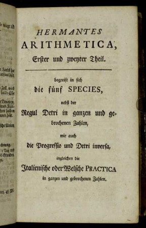 Hermantes Arithmetica, Erster...Theil. begreift in sich die fünf Species, nebst der Regul Detri in ganzen und gebrochenen Zahlen, wie auch die Progressio und Detri inversa,[...]