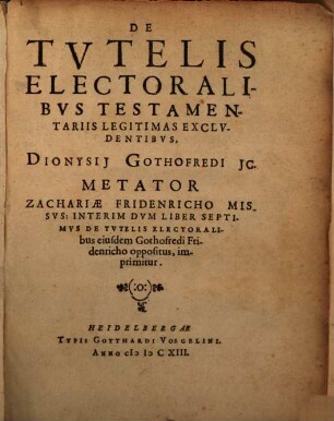 De Tvtelis Electoralibvs Testamentariis Legitimas Exclvdentibvs, Dionysii Gothofredi JC. Metator Zachariae Fridenricho Missvs : Interim Dvm Liber Septimvs De Tvtelis Electoralibus eiusdem Gothofredi Fridenricho oppositus, imprimitur