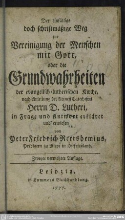Der einfältige doch schriftmäßige Weg zur Vereinigung der Menschen mit Gott, oder die Grundwahrheiten der evangelisch-lutherischen Kirche : in Frage und Antwort erkläret und erwiesen von Peter Friedrich Reershemius, Predigern zu Riepe in Ostfriesland nach Anleitung des kleinen Catechismi Herrn D. Lutheri ; in Frage und Antwort erkläret und erwiesen von Peter Friedrich Reershemius, Predigern zu Riepe in Ostfriesland nach Anleitung des kleinen Catechismi Herrn D. Lutheri