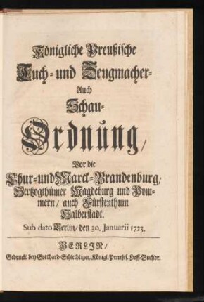 Königliche Preußische Tuch- und Zeugmacher- Auch Schau-Ordnung, Vor die Chur- und Marck-Brandenburg, Hertzogthümer Magdeburg und Pommern, auch Fürstenthum Halberstadt : Sub dato Berlin, den 30. Januarii 1723