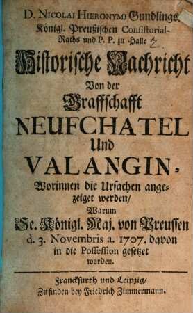 D. Nicolai Hieronymi Gundlings, Königl. Preußischen Consistorial-Raths und P. P. zu Halle Historische Nachricht Von der Graffschafft Neufchatel Und Valangin : Worinnen die Ursachen angezeiget werden, Warum Se. Königl. Maj. von Preußen d. 3. Novembris. a. 1707. davon in die Possession gesetzet worden
