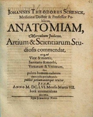 Johannes Theodorus Schenck, Medicinae Doctor & Professor Publicus, Anatomiam, Mortalium Judicem, Artium & Scientiarum Studiosis commendat, eosq[ue] ad Vitae & mortis, Sanitatis & morbi, Virtutum & Vitiorum, in pulcro hominis cadavere domicilia perlustranda publice perhumaniterque invitat : Jenae, Anno MDCLVI Mensis Martii VII. hora antemeridiana decima