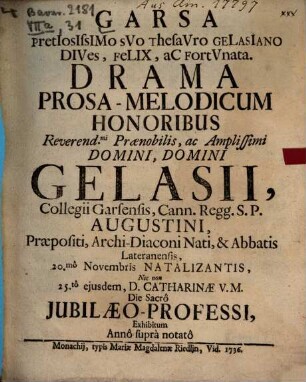 Garsa pretiosissimo suo thesauro Gelasiano dives, felix ac fortunata : Drama Prosa-Melodicum Honoribus ... Gelasii, Collegii Carsensis, Cann. Regg. S.P. Augustini, Præpositi, Archi-Diaconi Nati, & Abbatis Lateranensis, 20.mô Novembris Natalizantis, Nec non 25.tô ejusdem, D. Catharinæ V.M. Die Sacrô Jubilæo-Professi, Exhibitum Annô suprà notatô