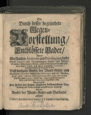 Die Durch besser begründete Gegen-Vorstellung/ Entblössete Bader/ Worin mit Ambts-Articuln und Privilegien, dieser Stadt Statuen und Verordnungen/ ... dargestellet worden. Daß hiesigem Ambte der Wund-Artzte und Barbierer privative beydes die Chirurgie und die Barbier-Kunst zustehe/ : Entgegen gesetzet Der Bader mit Feigen-Blättern beschmücketen Vorstellung und deren neuligst ausgebrüteten Anhange Von dem Ambte der Wund-Artzte uns Barbierer allhier