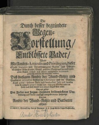 Die Durch besser begründete Gegen-Vorstellung/ Entblössete Bader/ Worin mit Ambts-Articuln und Privilegien, dieser Stadt Statuen und Verordnungen/ ... dargestellet worden. Daß hiesigem Ambte der Wund-Artzte und Barbierer privative beydes die Chirurgie und die Barbier-Kunst zustehe/ : Entgegen gesetzet Der Bader mit Feigen-Blättern beschmücketen Vorstellung und deren neuligst ausgebrüteten Anhange Von dem Ambte der Wund-Artzte uns Barbierer allhier