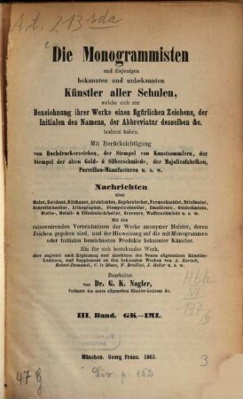 Die Monogrammisten : und diejenigen bekannten und unbekannten Künstler aller Schulen, welche sich zur Bezeichnung ihrer Werke eines figürlichen Zeichens, der Initialen des Namens, der Abbreviatur desselben etc. bedient haben ; mit Berücksichtigung der Buchdruckerzeichen, der Stempel von Kunstsammlern, der Stempel der alten Gold- und Silberschmiede, der Majolicafabriken, Porzellan-Manufacturen u.s.w. ; Nachrichten über Maler, Zeichner, Bildhauer, Architekten, Kupferstecher, Formschneider, Briefmaler, Schreibkünstler, Lithographen, Stempelschneider, Emailleure, Goldschmiede, Niello-, Metall- und Elfenbein-Arbeiter, Graveure, Waffenschmiede u.s.w., 3. GK - IML