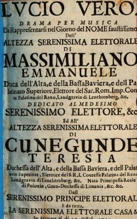 Lucio Vero : Drama Per Musica Da Rappresentarsi nel Giorno del Nome faustissimo Dell' Altezza Serenissima Elettorale Di Massimiliano Emmanuele Duca dell' Alta, e della Bassa Baviera, e dell Palatinato Superiore, Elettore del Sac. Rom. Imp. Conte Palatino del Reno, Landgravio di Leuchtenberg, &c. Dedicato Al Medesimo Serenissimo Elettore, &c. Ed All' Altezza Serenissima Elettorale Di Cunegunde Teresia Duchessa dell' Alta, e della bassa Baviera, e dell Palatinato Superiore, Elettrice del S. R. I. Contessa Palatina del Reno Landgravia di Leuchtenberg, &c. Nata Principessa Reale di Polonia, Gran-Duchessa di Lituania, &c. &c. Dall Serenissimo Principe Elettorale E da tutta. La Serenissima Elettorale Casa &c. In Monaco il di 12. Octob. 1720.