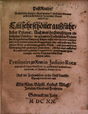 PostReuter, An Bäpstliche Heiligkeit, Bapst Paulum V. durch einen fürnemen geistlichen Praelaten in Italianischer Sprach außgefertigt : Ein sehr schöner außführlicher Discurs; Auß was hochwichtigen erheblichen Vrsachen, die gesampten Catholischen Stände den Krieg wider das Königreich Böhem, dessen incorporirte Ländere, vnd consequenter wider alle Evangelischen inn: vnd ausser dem Römischen Reich, zu abwendung grösserer Gefahr, auch ihres endtlichen Vntergangs vnd gäntzlichen Verderbens, abstellen vnnd auffheben, sich auffs new in gütliche Compositions-handlung mit ihnen einlassen: vnd die Sach dem lieben Gott befehlen sollen. Praesentirt zu Rom in Judicio Rotae ad pedes S. Papae Beatissimi in praesentia Cardinalium omnium, 12. Januarij, Anno 1620. Auß der Italianischen: in die HochTeutsche Sprach transferirt ...