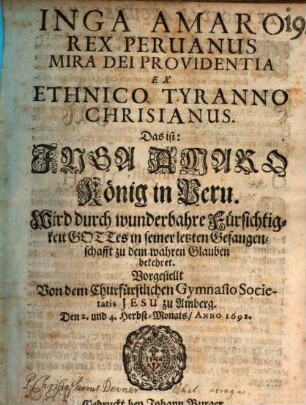 Inga Amaro Rex Peruanus Mira Dei Providentia Ex Ethnico Tyranno Chrisianus. Das ist: Inga Amaro König in Peru. Wird durch wunderbahre Fürsichtigkeit Gottes in seiner letzten Gefangenschafft zu dem wahren Glauben bekehret : Vorgestellt Von dem Churfürstlichen Gymnasio Societatis Jesu zu Amberg. Den 2. und 4. Herbst-Monats, Anno 1692.