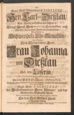 Als Seiner Hoch-Wohlgebohrnen Excellenz, Hrn. Carl von Dießkau ... Hochwertheste Ehe-Gemahlin, Die Weyland Hoch-Wohlgebohrne Frau Frau Johanna von Dießkau Geb. von Löserin, Den 4. Junii des 1715ten Jahres ... verschieden, Wolte Am Tage Dero solennen Sepultur, Welche ... zu Dießkau, als Dero Erb-Begräbniß, den 17 Julii geschahe, Gegen Seine Excellenz den ... Wittwer, ... Seine unterthänige Condolence in folgenden Zeilen abstatten Ein dem Hoch-Adlichen Hause verbundenster Diener