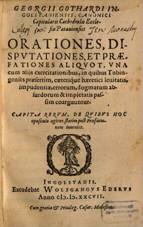 Georgii Gothardi Ingolstadiensis ... Orationes, dispvtationes, Et Praefationes Aliqvot, Vna cum alijs exercitationibus, in quibus Tubingenses praesertim, caeterique haeretici leuitatis, impudentiae, errorum, dogmatum absurdorum & impietatis passim coarguuntur