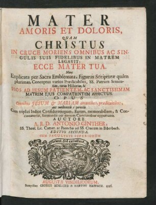 Mater Amoris Et Doloris, Quam Christus In Cruce Moriens Omnibus Ac Singulis Suis Fidelibus In Matrem Legavit: Ecce Mater Tua : Nunc Explicata per Sacra Emblemata, Figuras Scripturæ quàm plurimas, ... Pios Ad Jesum Patientem, Ac Sanctissimam ... Cum triplici Indice Considerationum, Rerum. memorabilium, & Concionatorio, formandis per annum Concionibus opportuno