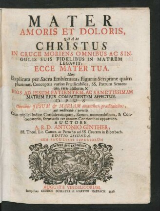 Mater Amoris Et Doloris, Quam Christus In Cruce Moriens Omnibus Ac Singulis Suis Fidelibus In Matrem Legavit: Ecce Mater Tua : Nunc Explicata per Sacra Emblemata, Figuras Scripturæ quàm plurimas, ... Pios Ad Jesum Patientem, Ac Sanctissimam ... Cum triplici Indice Considerationum, Rerum. memorabilium, & Concionatorio, formandis per annum Concionibus opportuno