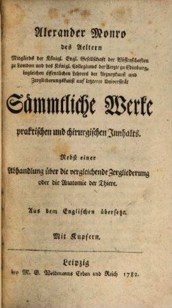 Alexander Monro des Aeltern Mitglieds der Königl. Engl. Gesellschaft der Wissenschaften zu London und des Königl. Collegiums der Aerzte zu Edinburg, ingleichen öffentlichen Lehrers der Arzneykunst und Zergliederungskunst auf letzterer Universität Sämmtliche Werke praktischen und chirurgischen Innhalts : Nebst einer Abhandlung über die vergleichende Zergliederung oder die Anatomie der Thiere. Aus dem Englischen übersetzt. Mit Kupfern