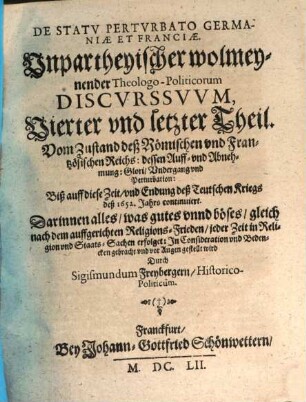 Germania Perturbata Et Restaurata : Das ist, Unpartheyische, wolmeynende, Theologo-Historica Politische Discursus, 4. De Statv Pertvrbato Germaniae Et Franciae. Vnpartheyischer wolmeynender Theologo-Politicorum Discvrssvvm ... Theil : Vom Zustand deß Römischen vnd Frantzösischen Reichs: dessen Auff- vnd Abnehmung: Glori, Vndergang vnd Perturbation: Biß auff diese Zeit, vnd Endung deß Teutschen Kriegs deß 1652. Jahrs continuiert. Darinnen alles, was gutes vnnd böses, gleich nach dem auffgerichten Religions-Frieden, jeder Zeit in Religion vnd Staats-Sachen erfolget: Jn Consideration vnd Bedencken gebracht vnd vor Augen gestellt wird