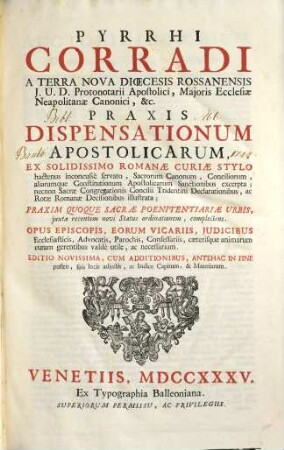Pyrrhi Corradi A Terra Nova Dioecesis Rossanensis ... Praxis Dispensationum Apostolicarum : ex solidissimo Romanae Curiae stylo hactenus inconcusse servato, sacrorum canonum, conciliorum, aliarumque constitutionum apostolicarum sanctionibus excerpta, necnon sacrae congregationis concilii Tridentini declarationibus ac Rotae Romanae decisionibus illustrata : praxim quoque sacrae poenitentiariae urbis ... complectens ...