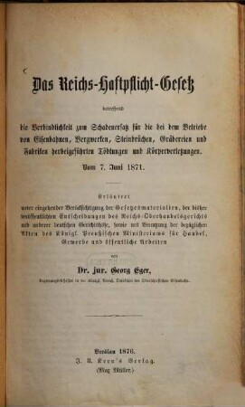 Das Reichs-Haftpflicht-Gesetz, betreffend die Verbindlichkeit zum Schadenersatz für die bei dem Betriebe von Eisenbahnen, Bergwerken, Steinbrüchen, Gräbereien und Fabriken herbeigeführten Tödtungen und Körperverletzungen : vom 7. Juni 1871 ; erläutert unter Berücksichtigung der Gesetzesmaterialien, der bisher veröffentlichten Entscheidungen des Reichs-Oberhandelgerichts und anderer deutscher Gerichtshöfe ...