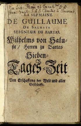 Wilhelms von Saluste/ Herren zu Bartas ... Erste Woche/ Von Erschaffung der Welt und aller Geschöpffe : In sieben Tage ausgetheilet/ Und Aus den beystehenden Frantzösischen/ so viel im[m]er müglich/ und nach art und eigenschafft teutscher Sprache/ nach der materi beschaffenheit/ zuläßlich gewesen/ fast vo[n] wort zu wort/ rein teutsch gegeben und übersetzet ; Allen dene[n]/ die/ ihre/ von andern/ ihres berufs/ geschäfften/ noch übrige zeit/ lieber/ in der betrachtung/ der hohen wunderthaten unsers grossen Gottes ... zubringen wolle[n] ...