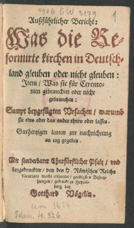 Außführlicher Bericht: Was die Reformirte kirchen in Deutschland gleuben oder nicht gleuben : Item/ Was sie für Ceremonien gebrauchen oder nicht gebrauchen: Sampt beygefügten Ursachen/ warumb sie eins oder das ander thuen oder lassen ; Guthertzigen leuten zur nachrichtung an tag gegeben