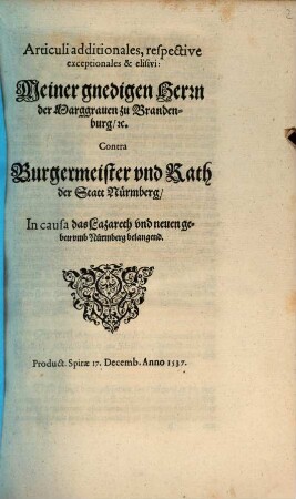 Articuli additionales, respective // exceptionales & elisivi:// Meiner gnedigen Herrn // der Marggrauen zu Branden-//burg, [et]c.// Contra // Burgermeister vnd Rath // der Statt Nürmberg,// In causa das Lazareth vnd neuen ge-//beu vmb Nürmberg belangend.// : Product. Spirae 17. Decemb. Anno 1537.//