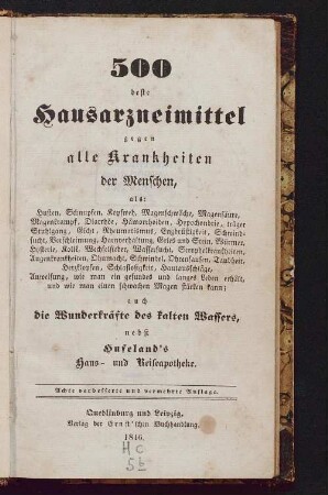 500 beste Hausarzneimittel gegen alle Krankheiten der Menschen : als Husten, Schnupfen, Kopfweh, Magenschwäche, Magensäure, Magenkrampf, Diarrhöe, Hämorrhoiden, Hypochondrie, träger Stuhlgang, Gicht, Rheumatismus, Engbrüstigkeit, Schwindsucht, Verschleimung, Harnverhaltung, Gries u. Stein, Würmer, Hysterie, Kolik, Wechselfieber, Wassersucht, Scorphelkrankheiten, Augenkrankheiten, Ohnmacht, Schwindel, Ohrensausen, Taubheit, Herzklopfen, Schlaflosigkeit, Hautausschläge, Anweisung, wie man ein gesundes und langes Leben erhält, und wie man einen schwachen Magen stärken kann; auch die Wunderkräfte des kalten Wassers, nebst Hufeland's Haus- und Reiseapotheke