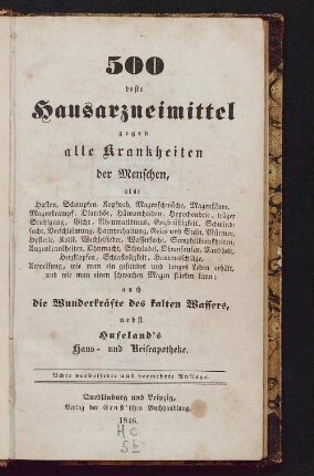 500 beste Hausarzneimittel gegen alle Krankheiten der Menschen : als Husten, Schnupfen, Kopfweh, Magenschwäche, Magensäure, Magenkrampf, Diarrhöe, Hämorrhoiden, Hypochondrie, träger Stuhlgang, Gicht, Rheumatismus, Engbrüstigkeit, Schwindsucht, Verschleimung, Harnverhaltung, Gries u. Stein, Würmer, Hysterie, Kolik, Wechselfieber, Wassersucht, Scorphelkrankheiten, Augenkrankheiten, Ohnmacht, Schwindel, Ohrensausen, Taubheit, Herzklopfen, Schlaflosigkeit, Hautausschläge, Anweisung, wie man ein gesundes und langes Leben erhält, und wie man einen schwachen Magen stärken kann; auch die Wunderkräfte des kalten Wassers, nebst Hufeland's Haus- und Reiseapotheke