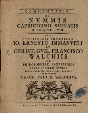 Commentatio De Nvmmis Capricorno Signatis Romanorvm : Qva Svavissimis Fratribvs Io. Ernesto Immanveli Et Christ. Gvil. Francisco Walchiis De Philosophiae Professoris Extra Ordinem Mvnere D. VII. Mart. MDCCL. Ipsis Tradito Gratvlatvr