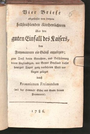 Vier Briefe abgefasset von dreyen hellstrahlenden Kirchenlichtern über den guten Einfall des Kaisers, den Freymaurern ein Gebiß anzulegen : zum Trotz deren Gerechten, und Beschämung deren Unglaubigen, mit Gottes Beystand dieser heutiges Tages ganz verkehrten Welt vor Augen geleget