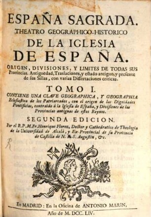 España sagrada : theatro geographico-historico de la Iglesia de España ; origen, divisiones, y limites de todas sus provincias ; antiguedad, traslaciones, y estado antiguo, y presente de sus sillas, con varias dissertaciones criticas, 1. Contiene una clave geographica, y geographia eclesiastica de los patriarcados : con el origen de las dignidades pontificias, contraido a la Iglesia de España, y divisiones de las provincias antiguas de estos reynos