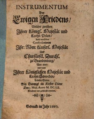 Instrumentum Des Ewigen Friedens : Welcher zwischen Jhrer Königl. Majestät und Krohn Polen, Auch deroselben Confœderierten Jhr: Röm: Kaiserl. Majestät Und Churfürstl. Durchl. zu Brandenburg, Von einer: und dann Jhrer Königlichen Majestät und Krohn Schweden, Anderer Seiten Bey Dantzigk im Kloster Oliwe Den 3. Maji, Anno M.DC.LX. Berahmet und geschlossen worden