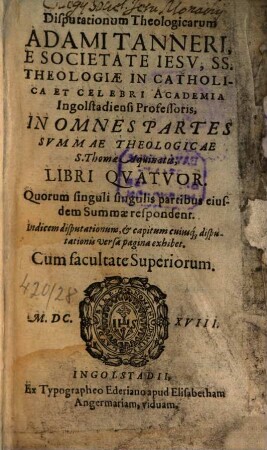 Disputationum Theologicarum Adami Tanneri, E Societate Jesu, SS. Theologiae In Catholica Et Celebri Academia Ingolstadiensi Professoris, In Omnes Partes Summae Theologicae S. Thomae Aquinatis, Libri Quatuor : Quorum singuli singulis partibus eiusdem Summae respondent
