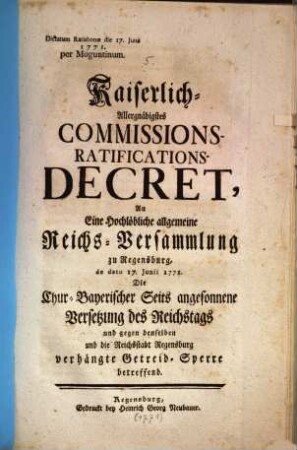 Kaiserlich-Allergnädigstes Commissions-Ratifications-Decret, An Eine Hochlöbliche allgemeine Reichs-Versammlung zu Regensburg, de dato 17. Junii 1771. Die Chur-Bayerischer Seits angesonnene Versetzung des Reichstags und gegen denselben und die Reichsstadt Regensburg verhängte Getreid-Sperre betreffend : Dictatum Ratisbonae die 17. Junii 1771.
