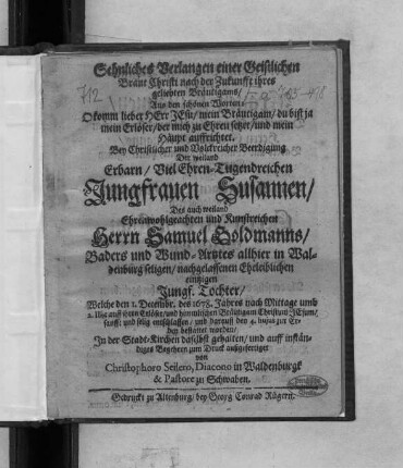 Sehnliches Verlangen einer Geistlichen Braut Christi nach der Zukunfft ihres geliebten Bräutigams/ Aus den schönen Worten: O komm lieber Herr Jesu/ mein Bräutigam/ du bist ja mein Erlöser/ der mich zu Ehren setzet/ und mein Haupt auffrichtet : Bey Christlicher und Volckreicher Beerdigung Der ... Jungfrauen Susannen/ Des ... Herrn Samuel Goldmanns/ Baders und Wund-Artztes allhier in Waldenburg seligen/ nachgelassenen Eheleiblichen eintzigen Jungf. Tochter/ Welche den 1. Decembr. des 1678. Jahres ... entschlaffen/ und darauff den 4. huius zur Erden bestattet worden