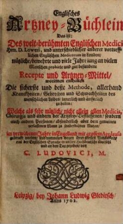 Englisches Artzney-Büchlein : d. i. d. welt-berühmten engl. Medici Hrn. D. Loweri, u. unterschiedl. anderer vortreffl. engl. Medicorum in London, nützl. ... Recepte u. Artzney-Mittel