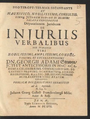 Deo Ter-Opt: Ter-Max: Secundante Et Magnifico ... ICtorum Ordine In Ielustri Salana Concedende Disputationem Iuridicam De Iniuriis Verbalibus Sub Praesidio ... Dn. Georgii Adami Struven ... Publicae Disquisitioni Submittit ad d. Septemb. ... Johann Georg Gastell Franckenberga Misn: Autor & Resp.