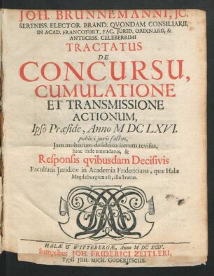 Joh. Brunnemanni, IC. Sereniss. Elector. Brand. Quondam Consiliarii, In Acad. Francofurt. Fac. Iurid. Ordinarii, & Antecess. Celeberrimi Tractatus De Concursu, Cumulatione Et Transmissione Actionum : Ipso Praeside, Anno MDCLXVI. publici iuris factus, Iam multorum desiderio iterum revisus, hinc inde emendatus, & Responsis quibusdam Decisivis Facultatis Iuridicae in Academia Fridericiana, quae Halae Magdeburgicae est, illustratus