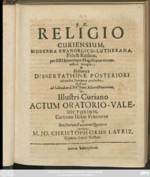 Religio Curiensium, Moderna Evangelico-Lutherana, Fide & Ritibus, per Dei Summique Magistratus curam, adhuc integra, & Historica Dissertatione Posteriori ad nostra Tempora perducta. Qua ipsa ad habendum d. XV. Iunii, a Sacris Matutinis, in Illustri Curiano Actum Oratorio-Valedictorium, Curianae Urbis Primores & Studiorum Fautores Quosvis invitat M. Jo. Christophorus Layriz, Gymn. Patrii Rector : [... PP. Dom. III. Trin. A. MDCLXXXVII.]