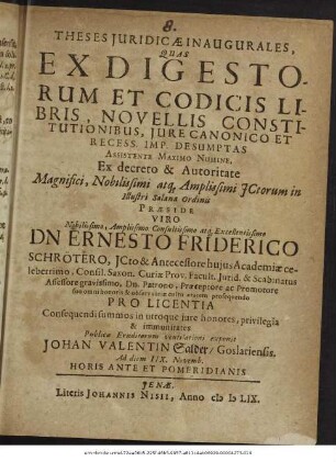 Theses Iuridicae Inaugurales, Quas Ex Digestorum Et Codicis Libris, Novellis Constitutionibus, Iure Canonico Et Recess. Imp. Desumptas ... Ex decreto & Autoritate ... ICtorum in Illustri Salana Ordinis Praeside ... Dn Ernesto Friderico Schrötero ... Pro Licentia Consequendi summos in utroque iure honores, privilegia & immunitates Publicae Eruditorum ventilationi exponit Johan Valentin Salder/ Goslariensis. Ad diem IIX. Novemb. Horis Ante Et Pomeridianis