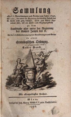 Sammlung aller k. k. Verordnungen u. Gesetze vom Jahre 1740 bis 1780, die unter der Regierung des Kaisers Joseph des II. theils noch ganz bestehen, theils zum Theile abgeändert sind, als ein Hilfs- und Ergänzungsbuch zu dem Handbuche aller unter der Regierung des Kaisers Joseph des II. für die k. k. Erbländer ergangenen Verordnungen und Gesetze : in einer chronologischen Ordnung, 1