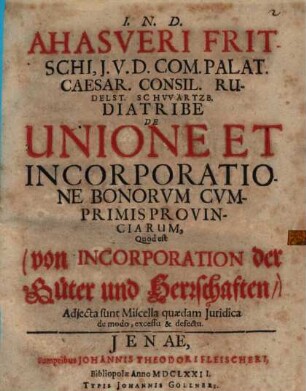 Ahasveri Fritschi, I.U.D. Com. Palat. Caesar. Consil. Rudelst. Schwartzb. Diatribe De Unione Et Incorporatione Bonorvm Cvmprimis Provinciarum, Quod est (von Incorporation der Güter und Herrschaften,) : Adiecta sunt Miscella quaedam Iuridica de modo, excessu & defectu