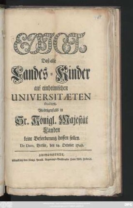Edict, Daß alle Landes-Kinder auf einheimischen Universitæten studiren, Wiedrigenfalls in Sr. Königl. Majestät Landen keine Beforderung hoffen sollen : De Dato, Berlin, den 14. October 1749.
